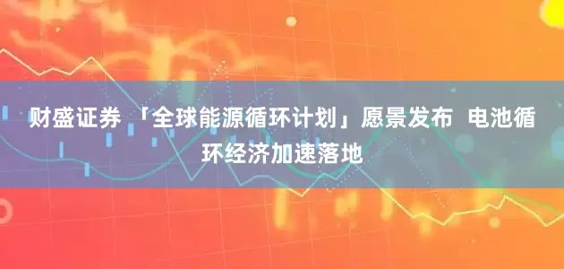 财盛证券 「全球能源循环计划」愿景发布  电池循环经济加速落地