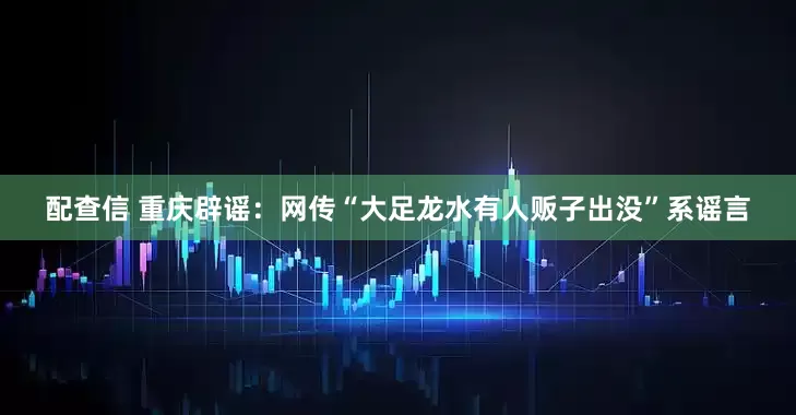 配查信 重庆辟谣：网传“大足龙水有人贩子出没”系谣言
