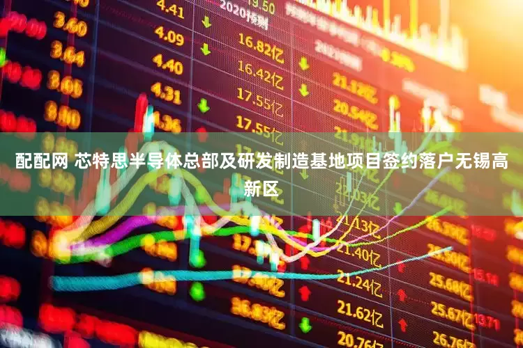 配配网 芯特思半导体总部及研发制造基地项目签约落户无锡高新区
