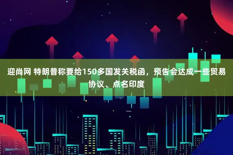 迎尚网 特朗普称要给150多国发关税函，预告会达成一些贸易协议、点名印度
