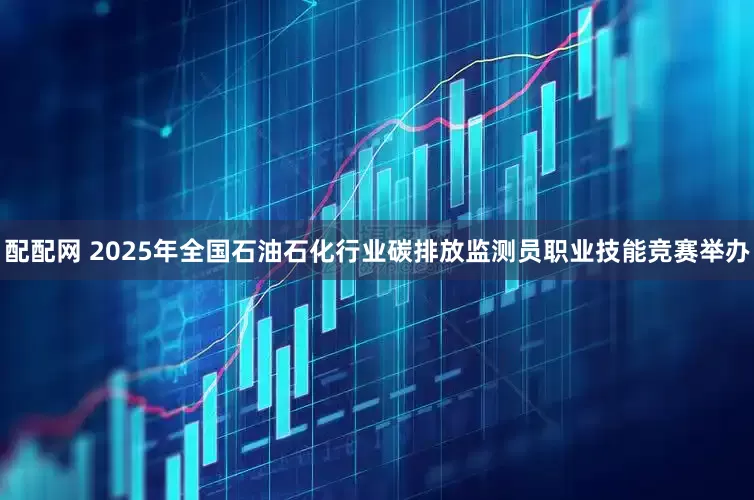 配配网 2025年全国石油石化行业碳排放监测员职业技能竞赛举办