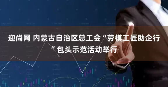 迎尚网 内蒙古自治区总工会“劳模工匠助企行”包头示范活动举行