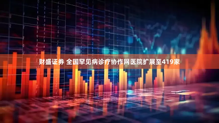 财盛证券 全国罕见病诊疗协作网医院扩展至419家