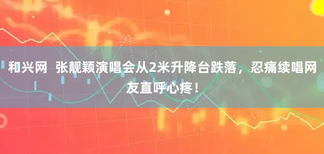 和兴网  张靓颖演唱会从2米升降台跌落，忍痛续唱网友直呼心疼！